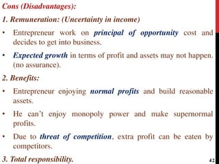 Cons (Disadvantages):
1. Remuneration: (Uncertainty in income)
• Entrepreneur work on principal of opportunity cost and
decides to get into business.
• Expected growth in terms of profit and assets may not happen.
(no assurance).
2. Benefits:
• Entrepreneur enjoying normal profits and build reasonable
assets.
• He can’t enjoy monopoly power and make supernormal
profits.
• Due to threat of competition, extra profit can be eaten by
competitors.
3. Total responsibility. 42
 