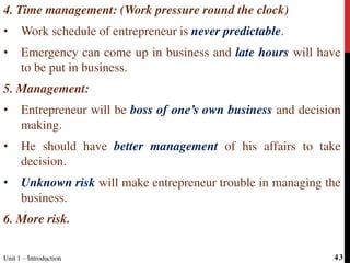 4. Time management: (Work pressure round the clock)
• Work schedule of entrepreneur is never predictable.
• Emergency can come up in business and late hours will have
to be put in business.
5. Management:
• Entrepreneur will be boss of one’s own business and decision
making.
• He should have better management of his affairs to take
decision.
• Unknown risk will make entrepreneur trouble in managing the
business.
6. More risk.
Unit 1 – Introduction 43
 