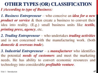 I )According to type of Business:
1. Business Entrepreneur – who conceive an idea for a new
product or service & then create a business to convert their
idea into reality. (E.g.) small business units like textile,
printing press, agency, etc.
2. Trading Entrepreneur – who undertakes trading activities
and is not concerned with the manufacturing work. (both
domestic & overseas trade).
3. Industrial Entrepreneur – a manufacturer who identifies
the potential needs of customers and meet the marketing
needs. He has ability to convert economic resources and
technology into considerable profitable venture.
OTHER TYPES (OR) CLASSIFICATION
Unit 1 – Introduction 47
 