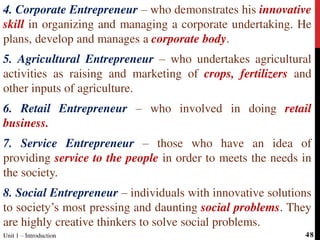 4. Corporate Entrepreneur – who demonstrates his innovative
skill in organizing and managing a corporate undertaking. He
plans, develop and manages a corporate body.
5. Agricultural Entrepreneur – who undertakes agricultural
activities as raising and marketing of crops, fertilizers and
other inputs of agriculture.
6. Retail Entrepreneur – who involved in doing retail
business.
7. Service Entrepreneur – those who have an idea of
providing service to the people in order to meets the needs in
the society.
8. Social Entrepreneur – individuals with innovative solutions
to society’s most pressing and daunting social problems. They
are highly creative thinkers to solve social problems.
Unit 1 – Introduction 48
 
