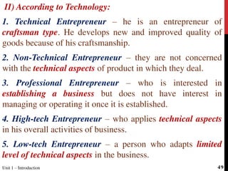 II) According to Technology:
1. Technical Entrepreneur – he is an entrepreneur of
craftsman type. He develops new and improved quality of
goods because of his craftsmanship.
2. Non-Technical Entrepreneur – they are not concerned
with the technical aspects of product in which they deal.
3. Professional Entrepreneur – who is interested in
establishing a business but does not have interest in
managing or operating it once it is established.
4. High-tech Entrepreneur – who applies technical aspects
in his overall activities of business.
5. Low-tech Entrepreneur – a person who adapts limited
level of technical aspects in the business.
Unit 1 – Introduction 49
 