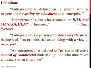 Definition:
“Entrepreneur is defined as, a person who is
responsible for setting up a business or an enterprise.”
“Entrepreneur is one who assumes the RISK and
MANAGEMENT of business.” - Noah
Webster
“Entrepreneur is a person who starts an enterprise,
business of firm or industrial undertaking with a view to
make profit.
“An entrepreneur is defined as “person in effective
control of commercial undertaking; one who undertakes
a business or an enterprise”.
5Unit 1 – Introduction
 
