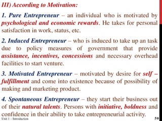 III) According to Motivation:
1. Pure Entrepreneur – an individual who is motivated by
psychological and economic rewards. He takes for personal
satisfaction in work, status, etc.
2. Induced Entrepreneur – who is induced to take up an task
due to policy measures of government that provide
assistance, incentives, concessions and necessary overhead
facilities to start venture.
3. Motivated Entrepreneur – motivated by desire for self –
fulfillment and come into existence because of possibility of
making and marketing product.
4. Spontaneous Entrepreneur – they start their business out
of their natural talents. Persons with initiative, boldness and
confidence in their ability to take entrepreneurial activity.
Unit 1 – Introduction 50
 