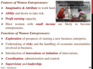 Features of Women Entrepreneurs:
 Imaginative & Attribute to work hard.
 Ability and desire to take risk.
 Profit earning capacity.
 Most women with small income are likely to become
entrepreneurs.
Functions of Women Entrepreneurs:
 Exploration of prospects of starting a new business enterprise.
 Undertaking of risks and the handling of economic uncertainties
involved in business.
 Introduction of innovations or imitation of innovations.
 Coordination, administration and control.
 Supervision and leadership.
Unit 1 – Introduction 58
 