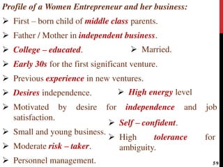 Profile of a Women Entrepreneur and her business:
 First – born child of middle class parents.
 Father / Mother in independent business.
 College – educated.
 Early 30s for the first significant venture.
 Previous experience in new ventures.
 Desires independence.
 Motivated by desire for independence and job
satisfaction.
 Small and young business.
 Moderate risk – taker.
 Personnel management.
 Married.
 Self – confident.
 High tolerance for
ambiguity.
 High energy level
59
 