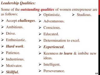 Leadership Qualities:
Some of the outstanding qualities of women entrepreneur are
as follows:
 Accept challenges.
 Ambitious.
 Drive.
 Enthusiastic.
 Hard work.
 Patience.
 Industrious.
 Motivator.
 Skillful.
 Optimistic.
 Adventurous.
 Conscious.
 Educated.
 Determination to excel.
 Experienced.
 Keenness to learn & imbibe new
ideas.
 Intelligent.
 Perseverance.
 Studious.
64
 