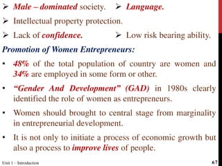  Male – dominated society.
 Intellectual property protection.
 Lack of confidence.
Promotion of Women Entrepreneurs:
• 48% of the total population of country are women and
34% are employed in some form or other.
• “Gender And Development” (GAD) in 1980s clearly
identified the role of women as entrepreneurs.
• Women should brought to central stage from marginality
in entrepreneurial development.
• It is not only to initiate a process of economic growth but
also a process to improve lives of people.
 Language.
 Low risk bearing ability.
Unit 1 – Introduction 67
 