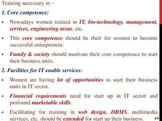 Training necessary in –
1. Core competence:
 Nowadays women trained in IT, bio-technology, management,
services, engineering areas, etc.
 This core competence should be their for women to become
successful entrepreneur.
 Family & society should motivate their core competence to start
their business units.
2. Facilities for IT enable services:
 Women are having lot of opportunities to start their business
units in IT sector.
 Financial requirements need for start up in IT sector and
profound marketable skills.
 Facilitating for training in web design, DBMS, multimedia
services, etc. should be extended for start up their business. 69
 