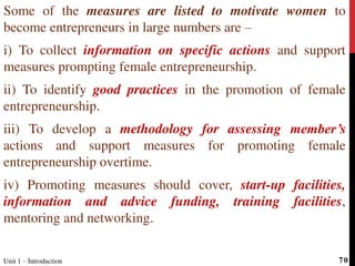 Some of the measures are listed to motivate women to
become entrepreneurs in large numbers are –
i) To collect information on specific actions and support
measures prompting female entrepreneurship.
ii) To identify good practices in the promotion of female
entrepreneurship.
iii) To develop a methodology for assessing member’s
actions and support measures for promoting female
entrepreneurship overtime.
iv) Promoting measures should cover, start-up facilities,
information and advice funding, training facilities,
mentoring and networking.
Unit 1 – Introduction 70
 