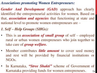 Associations promoting Women Entrepreneurs:
Gender And Development (GAD) approach has clearly
identified the entrepreneurial activities for women. Based on
that, association and agencies that functioning at state and
national level to promote women entrepreneurs are –
1. Self – Help Groups (SHGs):
• This is an association of small group of self – employed
rural or urban women entrepreneurs who join together to
take care of group welfare.
• Member contributes little amount to cover seed money
and rest will be provided by financial institutions or
NGOs.
• In Karnataka, “Stree Shakti” scheme of Government of
Karnataka providing funds for women entrepreneurs. 71
 