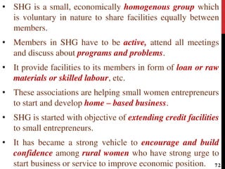 • SHG is a small, economically homogenous group which
is voluntary in nature to share facilities equally between
members.
• Members in SHG have to be active, attend all meetings
and discuss about programs and problems.
• It provide facilities to its members in form of loan or raw
materials or skilled labour, etc.
• These associations are helping small women entrepreneurs
to start and develop home – based business.
• SHG is started with objective of extending credit facilities
to small entrepreneurs.
• It has became a strong vehicle to encourage and build
confidence among rural women who have strong urge to
start business or service to improve economic position. 72
 