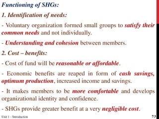 Functioning of SHGs:
1. Identification of needs:
- Voluntary organization formed small groups to satisfy their
common needs and not individually.
- Understanding and cohesion between members.
2. Cost – benefits:
- Cost of fund will be reasonable or affordable.
- Economic benefits are reaped in form of cash savings,
optimum production, increased income and savings.
- It makes members to be more comfortable and develops
organizational identity and confidence.
- SHGs provide greater benefit at a very negligible cost.
Unit 1 – Introduction 73
 