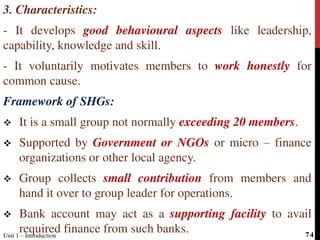 3. Characteristics:
- It develops good behavioural aspects like leadership,
capability, knowledge and skill.
- It voluntarily motivates members to work honestly for
common cause.
Framework of SHGs:
 It is a small group not normally exceeding 20 members.
 Supported by Government or NGOs or micro – finance
organizations or other local agency.
 Group collects small contribution from members and
hand it over to group leader for operations.
 Bank account may act as a supporting facility to avail
required finance from such banks.Unit 1 – Introduction 74
 