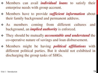  Members can avail individual loans to satisfy their
enterprise needs with group account.
 Members have to provide sufficient information about
their family background and permanent address.
 As members coming from different cultures and
background, an implied authority is enforced.
 They should be mutually accountable and understand the
co-operative nature of savings and loan disbursement.
 Members might be having political affiliations with
different political parties. But it should not exhibited in
discharging the group tasks of SHGs.
Unit 1 – Introduction 75
 