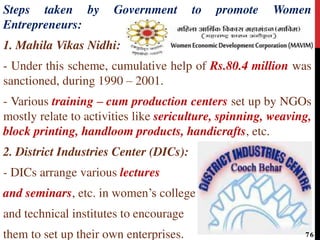 Steps taken by Government to promote Women
Entrepreneurs:
1. Mahila Vikas Nidhi:
- Under this scheme, cumulative help of Rs.80.4 million was
sanctioned, during 1990 – 2001.
- Various training – cum production centers set up by NGOs
mostly relate to activities like sericulture, spinning, weaving,
block printing, handloom products, handicrafts, etc.
2. District Industries Center (DICs):
- DICs arrange various lectures
and seminars, etc. in women’s college
and technical institutes to encourage
them to set up their own enterprises. 76
 