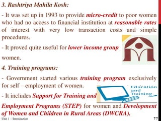 3. Rashtriya Mahila Kosh:
- It was set up in 1993 to provide micro-credit to poor women
who had no access to financial institution at reasonable rates
of interest with very low transaction costs and simple
procedures.
- It proved quite useful for lower income group
women.
4. Training programs:
- Government started various training program exclusively
for self – employment of women.
- It includes Support for Training and
Employment Programs (STEP) for women and Development
of Women and Children in Rural Areas (DWCRA).
Unit 1 – Introduction 77
 