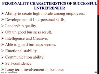 PERSONALITY CHARACTERISTICS OF SUCCESSFUL
ENTREPRENEUR
 Ability to create high morale among employees.
 Development of Interpersonal skills.
 Leadership quality.
 Obtain good business result.
 Intelligence and Creative.
 Able to guard business secrets.
 Emotional stability.
 Communication ability.
 Self-confidence.
 Long term involvement in business.
Unit 1 – IntroductionUnit 1 – Introduction 80
 