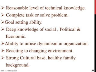  Reasonable level of technical knowledge.
 Complete task or solve problem.
Goal setting ability.
 Deep knowledge of social , Political &
Economic.
Ability to infuse dynamism in organization.
 Reacting to changing environment.
 Strong Cultural base, healthy family
background.
Unit 1 – IntroductionUnit 1 – Introduction 81
 