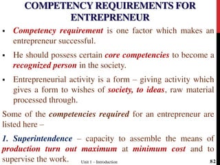 COMPETENCY REQUIREMENTS FOR
ENTREPRENEUR
 Competency requirement is one factor which makes an
entrepreneur successful.
 He should possess certain core competencies to become a
recognized person in the society.
 Entrepreneurial activity is a form – giving activity which
gives a form to wishes of society, to ideas, raw material
processed through.
Some of the competencies required for an entrepreneur are
listed here –
1. Superintendence – capacity to assemble the means of
production turn out maximum at minimum cost and to
supervise the work. Unit 1 – Introduction 82
 