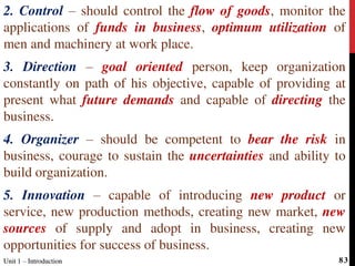 2. Control – should control the flow of goods, monitor the
applications of funds in business, optimum utilization of
men and machinery at work place.
3. Direction – goal oriented person, keep organization
constantly on path of his objective, capable of providing at
present what future demands and capable of directing the
business.
4. Organizer – should be competent to bear the risk in
business, courage to sustain the uncertainties and ability to
build organization.
5. Innovation – capable of introducing new product or
service, new production methods, creating new market, new
sources of supply and adopt in business, creating new
opportunities for success of business.
Unit 1 – IntroductionUnit 1 – Introduction 83
 