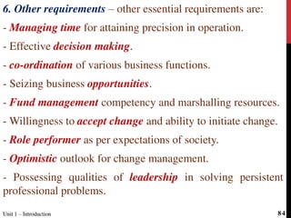 6. Other requirements – other essential requirements are:
- Managing time for attaining precision in operation.
- Effective decision making.
- co-ordination of various business functions.
- Seizing business opportunities.
- Fund management competency and marshalling resources.
- Willingness to accept change and ability to initiate change.
- Role performer as per expectations of society.
- Optimistic outlook for change management.
- Possessing qualities of leadership in solving persistent
professional problems.
Unit 1 – IntroductionUnit 1 – Introduction 84
 