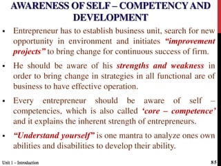 AWARENESS OF SELF – COMPETENCYAND
DEVELOPMENT
 Entrepreneur has to establish business unit, search for new
opportunity in environment and initiates “improvement
projects” to bring change for continuous success of firm.
 He should be aware of his strengths and weakness in
order to bring change in strategies in all functional are of
business to have effective operation.
 Every entrepreneur should be aware of self –
competencies, which is also called ‘core – competence’
and it explains the inherent strength of entrepreneurs.
 “Understand yourself” is one mantra to analyze ones own
abilities and disabilities to develop their ability.
Unit 1 – IntroductionUnit 1 – Introduction 85
 