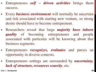  Entrepreneurs self – driven activities brings them
success.
 Every business environment will normally be uncertain
and risk associated with starting new venture, so strong
desire should have to become entrepreneur.
 Researchers reveal that large majority have inborn
quality of becoming entrepreneurs and people
associated with particular will be knowing about that
business segments.
 Entrepreneurs recognizes, evaluates and purses an
opportunity in diverse contexts.
 Entrepreneurs settings are surrounded by uncertainty,
lack of structure, resources scarcity, etc.
Unit 1 – IntroductionUnit 1 – Introduction 86
 