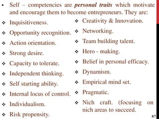 Self – competencies are personal traits which motivate
and encourage them to become entrepreneurs. They are:
 Inquisitiveness.
 Opportunity recognition.
 Action orientation.
 Strong desire.
 Capacity to tolerate.
 Independent thinking.
 Self starting ability.
 Internal locus of control.
 Individualism.
 Risk propensity.
 Creativity & Innovation.
 Networking.
 Team building talent.
 Hero - making.
 Belief in personal efficacy.
 Dynamism.
 Empirical mind set.
 Pragmatic.
 Nich craft. (focusing on
nich areas to succeed.
87
 