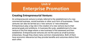 Unit-V
Enterprise Promotion
Creating Entrepreneurial Venture:
An entrepreneurial venture is simply referred to the establishment of a new
commercial business, social business or other such form of businesses. These
ventures can also be termed as a 'new venture' or 'new enterprise'.
Entrepreneurs play a big role in the creation of a new venture due to their
personal goals and ambitions. In business life cycle, establishment of a new
venture is the first stage where a new business is first assessed and then
established. Entrepreneurial ventures are not the same as small business
enterprises, though they share many common characteristics. Both of them
have economic relevance but they provide benefits and outcomes distinct from
each other.
 