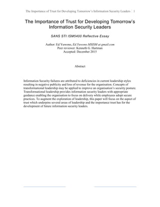 The Importance of Trust for Developing Tomorrow’s Information Security Leaders 1
The Importance of Trust for Developing Tomorrow’s
Information Security Leaders
SANS STI ISM5400 Reflective Essay
Author: Ed Yuwono, Ed.Yuwono.MSISM at gmail.com
Peer reviewer: Kenneth G. Hartman
Accepted: December 2015
Abstract
Information Security failures are attributed to deficiencies in current leadership styles
resulting in negative publicity and loss of revenue for the organisation. Concepts of
transformational leadership may be applied to improve an organisation’s security posture.
Transformational leadership provides information security leaders with appropriate
guidance enabling the organisation to focus on delivery while employees adopt secure
practices. To augment the exploration of leadership, this paper will focus on the aspect of
trust which underpins several areas of leadership and the importance trust has for the
development of future information security leaders.
 
