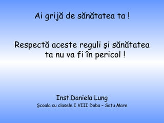 Ai grijă de sănătatea ta ! Respectă aceste reguli şi sănătatea ta nu va fi în pericol ! Inst.Daniela Lung Şcoala cu clasele I VIII Doba – Satu Mare 