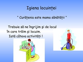Igiena locuinţei “  Curăţenia este mama sănătăţii “ Trebuie să ne îngrijim şi de locul în care trăim şi locuim.  Iată câteva activităţi ! 
