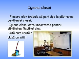 Igiena clasei Fiecare elev trebuie să partcipe la păstrarea curăţeniei clasei. Igiena clasei este importantă pentru sănătatea fiecărui elev. Iată cum arată o  clasă curată ! 