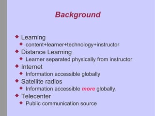Background Learning content+learner+technology+instructor Distance Learning Learner separated physically from instructor Internet Information accessible globally Satellite radios Information accessible more globally. Telecenter Public communication source