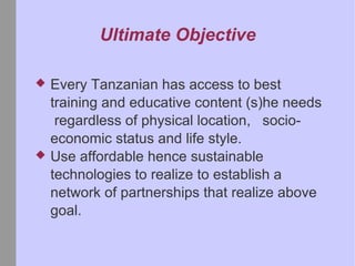 Ultimate Objective Every Tanzanian has access to best training and educative content (s)he needs regardless of physical location, socio-economic status and life style. Use affordable hence sustainable technologies to realize to establish a network of partnerships that realize above goal.