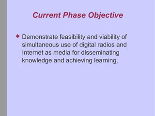 Current Phase Objective Demonstrate feasibility and viability of simultaneous use of digital radios and Internet as media for disseminating knowledge and achieving learning.