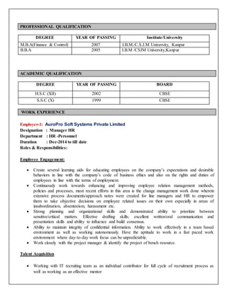 PROFESSIONAL QUALIFICATION
DEGREE YEAR OF PASSING Institute/University
M.B.A(Finance & Control) 2007 I.B.M./C.S.J.M University, Kanpur
B.B.A 2005 I.B.M /CSJM University,Kanpur
ACADEMIC QUALIFICATION
DEGREE YEAR OF PASSING BOARD
H.S.C (XII) 2002 CBSE
S.S.C (X) 1999 CBSE
WORK EXPERIENCE
Employer-1: AuroPro Soft Systems Private Limited
Designation : Manager HR
Department : HR -Personnel
Duration : Dec-2014 to till date
Roles & Responsibilities:
Employee Engagement:
 Create several learning aids for educating employees on the company’s expectations and desirable
behaviors in line with the company’s code of business ethics and also on the rights and duties of
employees in line with the terms of employment.
 Continuously work towards enhancing and improving employee relation management methods,
policies and processes, most recent efforts in this area is the change management work done wherein
extensive process documents/approach notes were created for line managers and HR to empower
them to take objective decisions on employee related issues on their own especially in areas of
insubordination, absenteeism, harassment etc.
 Strong planning and organizational skills and demonstrated ability to prioritize between
sensitive/critical matters. Effective drafting skills; excellent written/oral communication and
presentation skills and ability to influence and build consensus.
 Ability to maintain integrity of confidential information. Ability to work effectively in a team based
environment as well as working autonomously. Have the aptitude to work in a fast paced work
environment where day-to-day work focus can be unpredictable.
 Work closely with the project manager & identify the project of bench resource.
Talent Acquisition
 Working with IT recruiting team as an individual contributor for full cycle of recruitment process as
well as working as an effective mentor
 