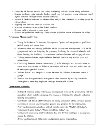  Prospecting via Internet research, cold calling, headhunting and other resume mining techniques
 Sourcing candidates using primarily Boolean search and job postings, resume databases, search
engines and other advanced Internet research techniques
 Involved in Walk-In Interviews, recruitment drives and job fairs conducted for recruiting people for
external clients
 Preparing offer letter and follow-up till he/she joins
 Achieving recruitment targets within defined timelines
 Revenue: Achieve of annual revenue target
 Revenue and profitability monitoring: Ensure revenue realization on time and monitor the budget
Performance Management System
 Timely facilitation of Performance Management System and compensation guidelines
on half yearly and annual basis.
 Implementation and framing guidelines of the performance management cycle for the
group which includes designing the processes, finalizing the bi-annual schedule and
dates, freezing the deadlines, documentation and coordination with the payroll team.
 Training new evaluators to give effective feedback and coaching to their peers and
subordinates.
 Conducting Personal Internal Assessment (PIA) for Managers and above in order to
assess their performance on different parameters with their peers and juniors as a part
of 360 degree appraisal system.
 Roll out Reward and recognition across locations for different investment research
groups
 Support line managers/Senior managers in talent retention by making customized
action plan to retain key employees through attrition risk tracker
Compensation &Benefits
 Redefined appraisal entire performance management cycle for the group along with the
guidelines which includes designing the processes, finalizing the schedule and dates,
freezing the deadlines.
 Coordinate with Heads of Departments for timely completion of the appraisal process
 Execution of rewards and recognition process and program for the organization.
 Policy updation/communication and roll out of policies like “Night Shift Policy”,
“Employee Referral Policy”, “Work from Home Policy” etc.
 Conduct exit interviews, analyze attrition data and develop strategies to manage and
reduce the attrition
 Review and implement HR policies and program across organization.
 