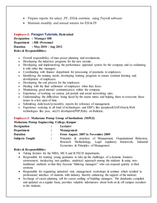 Prepare reports for salary ,PF , ESI & overtime using Payroll software
 Maintain monthly and annual returns for ESI & PF
Employer-2: Paragon Tutorials, Hyderabad
Designation : Manager HR
Department : HR -Personnel
Duration : May 2010 – Aug 2012
Roles & Responsibilities:
 Overall responsibility of man power planning and recruitments.
 Developing the induction programs for the new recruits.
 Developing and implementing the performance appraisal system for the company and co-ordinating
it with other line managers.
 Coordinating with finance department for processing of payments to employees.
 Identifying the training needs, developing training programs to ensure constant learning and
development of employees.
 Developing the exit process for the employees.
 Dealing with the final settlement of employees when they leave.
 Maintaining good internal communication within the company.
 Experience of working on various job portals and social networking sites.
 Understanding the difficulties being faced by the teams mates and helping them to overcome those
issues in a less span of time.
 Submitting daily/weekly/monthly reports for reference of management.
 Experience sourcing in all kind of technologies and ERP’s like peoplesoft,SAP,Oracle,Web
technologies like java, .net,UI developers(PHP,Ruby on Rails)etc.
Employer-3: Maharana Pratap Group of Institutions (MPGI)
Maharana Pratap Engineering College, Kanpur
Designation : Lecturer
Department : Management
Duration : From August, 2007 to November 2009
Subjects Taught : Principles & practices of Management, Organizational Behaviour,
Research Methodology, Legal regulatory framework, Industrial
Economics & Principles of Management.
Roles & Responsibilities
 Taking lectures for the MBA, MCA and B.TECH departments.
 Responsible for training young graduates to take up the challenges of a dynamic business
environment, inculcating rare qualities, analytical approach among the students & using non-
traditional methods so that they become “thinking managers” who can respond quickly to their
environs.
 Responsible for organizing industrial visit, management workshops & seminar which resulted in
professional interface of students with industry thereby enhancing the rapport of the institute.
 In-charge of career planning cell for career crafting of budding managers. The databanks compiled
and updated on a regular basis, provides valuable information about both on & off campus recruiters
to the students.
 