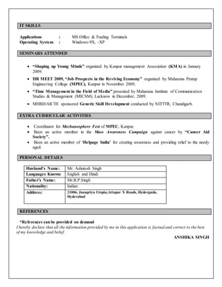 IT SKILLS
Applications : MS Office & Trading Terminals
Operating System : Windows-9X, -XP
SEMINARS ATTENDED
 “Shaping up Young Minds” organized by Kanpur management Association (KMA) in January
2009.
 HR MEET 2009, “Job Prospects in the Reviving Economy” organized by Maharana Pratap
Engineering College (MPEC), Kanpur in November 2009.
 “Time Management in the Field of Media” presented by Maharana Institute of Communication
Studies & Management (MICSM), Lucknow in December, 2009.
 MHRD/AICTE sponsored Generic Skill Development conducted by NITTTR, Chandigarh.
EXTRA CURRICULAR ACTIVITIES
 Coordinator for Mechanosphere Fest of MPEC, Kanpur.
 Been an active member in the Mass Awareness Campaign against cancer by “Cancer Aid
Society”.
 Been an active member of ‘Helpage India’ for creating awareness and providing relief to the needy
aged.
PERSONAL DETAILS
Husband’s Name: Mr. Ashutosh Singh
Languages Known: English and Hindi
Father’s Name: Mr.R.P.Singh
Nationality: Indian
Address: 21006, Janapriya Utopia,Attapur X Roads, Hyderguda,
Hyderabad
REFERENCES
*References can be provided on demand
I hereby declare that all the information provided by me in this application is factual and correct to the best
of my knowledge and belief.
ANSHIKA SINGH
 