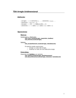TDA Arreglo Unidimensional

    Definición

        <arreglo> ::= {<elemento> 0, ... , <elemento><iterador>, ...
        <elemento> <<NUM_ELEM>>-1 }
        <iterador> ::= (0,...,<<NUM_ELEM>>-1)
        <elemento>::= <<dato>>|<<dato>>{<<dato>>}



    Operaciones
        Básicas
        Constructor y Destructor
               A1D_Crear (nombreArreglo, rangoIndice, tipoBase)
               A1D_Eliminar(nombreArreglo)

        Selector
               A1D_AccederElemento (nombreArreglo, indiceSelección)

               El selector puede usarse para:
                   o extraer un valor del arreglo
                   o modificar el valor de una celda del arreglo

        Extendidas
        Dependen del tipoBase, por ejemplo:
               A1D_Ordenar(nombreArreglo, tipoOrdenamiento)
               A1D_BuscarElemento(nombreArreglo, elemento): indiceSelección




                                                                              3
 