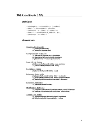 TDA Lista Simple (LSE)

    Definición

        <listaSimple> ::= <comienzo> + {<nodo>}
        <nodo> ::= <contenido> + <enlace>
        <contenido> ::= <<dato>>{<<dato>>}
        <enlace> ::= (<<referencia_nodo>> | NULL)
        <comienzo> :: =<enlace>


    Operaciones


        Creación/Destrucción
               LSE_Crear(nombreLista)
               LSE_Eliminar(nombreLista)

        Comprobación de Estado
               LSE_EstaVacia(nombreLista) : Booleano
               LSE_EstaVacia(referenciaNodo) : Booleano
               LSE_EstaLlena(nombreLista) : Booleano

        Inserción de Nodos
               LSE_InsertarNodo(nombreLista, nodo, posicion)
               LSE_InsertarNodo(nombreLista, nodo)

        Borrado de Nodos
               LSE_BorrarNodo(nombreLista, nodo)

        Búsqueda de un nodo
               LSE_BuscarNodo(nombreLista, dato) : contenido
               LSE_BuscarNodo(nombreLista, dato) : referenciaNodo
               LSE_EsNodoDeLista(nombreLista,nodo) : Booleano

        Recorrido de la lista
               LSE_Recorrer(nombreLista )

        Modificación de Nodos
               LSE_AsignarContenidoNodo(referenciaNodo, valorContenido)
               LSE_AsignarEnlaceNodo(referenciaNodo, valorEnlace)

        Acceso a los nodos
               LSE_ContenidoNodo(referenciaNodo) : contenido
               LSE_SiguienteNodo(referenciaNodo) : enlace




                                                                          4
 