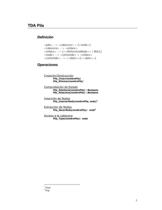 TDA Pila

    Definición

           <pila> ::= <cabecera> + {<nodo>}
           <cabecera> ::= <enlace>
           <enlace> ::= (<<ReferenciaNodo>> | NULL)
           <nodo> ::= <contenido> + <enlace>
           <contenido> ::= <<dato>>{<<dato>>}

    Operaciones


           Creación/Destrucción
                      Pila_Crear(nombrePila)
                      Pila_Eliminar(nombrePila)

           Comprobación de Estado
                      Pila_EstaVacia(nombrePila) : Booleano
                      Pila_EstaLlena(nombrePila) : Booleano

           Inserción de Nodos
                      Pila_InsertarNodo(nombrePila, nodo) 1

           Extracción de Nodos
                      Pila_SacarNodo(nombrePila): nodo2

           Acceso a la cabecera
                      Pila_Tope(nombrePila): nodo




           1
               Push
           2
               Pop



                                                              7
 