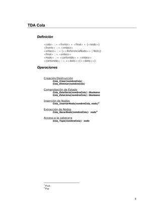 TDA Cola

    Definición

        <cola> ::= <frente> + <final> + {<nodo>}
        <frente> ::= <enlace>
        <enlace> ::= (<<ReferenciaNodo>> | NULL)
        <final> ::= <enlace>
        <nodo> ::= <contenido> + <enlace>
        <contenido> ::= <<dato>>{<<dato>>}

    Operaciones


        Creación/Destrucción
                   Cola_Crear(nombreCola)
                   Cola_Eliminar(nombreCola)

        Comprobación de Estado
                   Cola_EstaVacia(nombreCola) : Booleano
                   Cola_EstaLlena(nombreCola) : Booleano

        Inserción de Nodos
                   Cola_InsertarNodo(nombreCola, nodo) 3

        Extracción de Nodos
                   Cola_SacarNodo(nombreCola): nodo 4

        Acceso a la cabecera
                   Cola_Tope(nombreCola): nodo




        3
            Push
        4
            Pop



                                                           8
 
