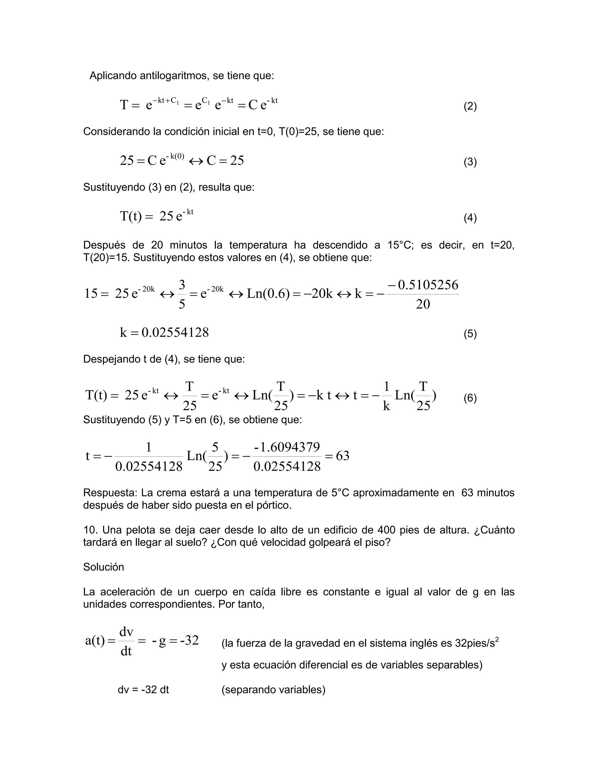 Aplicando antilogaritmos, se tiene que:

         T = e − kt + C1 = eC1 e − kt = C e- kt                                     (2)

Considerando la condición inicial en t=0, T(0)=25, se tiene que:

         25 = C e- k(0) ↔ C = 25                                                    (3)

Sustituyendo (3) en (2), resulta que:

         T(t) = 25 e- kt                                                            (4)

Después de 20 minutos la temperatura ha descendido a 15°C; es decir, en t=20,
T(20)=15. Sustituyendo estos valores en (4), se obtiene que:

                       3                                   − 0.5105256
15 = 25 e- 20k ↔         = e- 20k ↔ Ln(0.6) = −20k ↔ k = −
                       5                                        20

         k = 0.02554128                                                             (5)

Despejando t de (4), se tiene que:

                        T               T                1   T
T(t) = 25 e- kt ↔          = e- kt ↔ Ln( ) = −k t ↔ t = − Ln( )                     (6)
                        25              25               k   25
Sustituyendo (5) y T=5 en (6), se obtiene que:

           1        5      - 1.6094379
t=−              Ln( ) = −             = 63
      0.02554128    25     0.02554128
Respuesta: La crema estará a una temperatura de 5°C aproximadamente en 63 minutos
después de haber sido puesta en el pórtico.

10. Una pelota se deja caer desde lo alto de un edificio de 400 pies de altura. ¿Cuánto
tardará en llegar al suelo? ¿Con qué velocidad golpeará el piso?

Solución

La aceleración de un cuerpo en caída libre es constante e igual al valor de g en las
unidades correspondientes. Por tanto,

         dv
a(t) =      = - g = -32          (la fuerza de la gravedad en el sistema inglés es 32pies/s2
         dt
                                 y esta ecuación diferencial es de variables separables)

         dv = -32 dt             (separando variables)
 