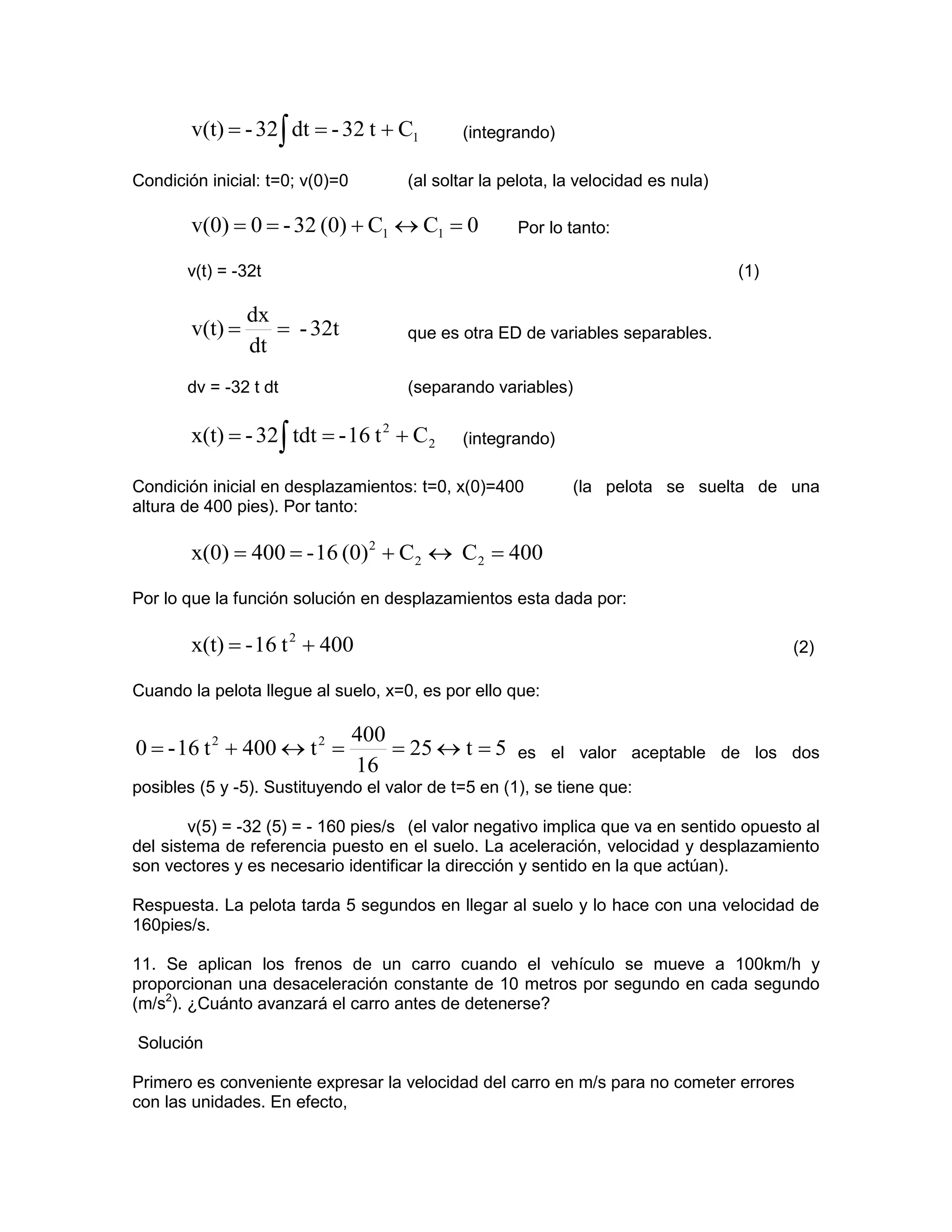 v(t) = - 32 ∫ dt = - 32 t + C1       (integrando)

Condición inicial: t=0; v(0)=0        (al soltar la pelota, la velocidad es nula)

        v(0) = 0 = - 32 (0) + C1 ↔ C1 = 0            Por lo tanto:

       v(t) = -32t                                                                  (1)

                 dx
        v(t) =      = - 32t           que es otra ED de variables separables.
                 dt
       dv = -32 t dt                  (separando variables)

        x(t) = - 32 ∫ tdt = - 16 t 2 + C2    (integrando)

Condición inicial en desplazamientos: t=0, x(0)=400          (la pelota se suelta de una
altura de 400 pies). Por tanto:

        x(0) = 400 = - 16 (0)2 + C2 ↔ C2 = 400

Por lo que la función solución en desplazamientos esta dada por:

        x(t) = - 16 t 2 + 400                                                             (2)

Cuando la pelota llegue al suelo, x=0, es por ello que:

                                 400
0 = - 16 t 2 + 400 ↔ t 2 =           = 25 ↔ t = 5    es el valor aceptable de los dos
                                 16
posibles (5 y -5). Sustituyendo el valor de t=5 en (1), se tiene que:

        v(5) = -32 (5) = - 160 pies/s (el valor negativo implica que va en sentido opuesto al
del sistema de referencia puesto en el suelo. La aceleración, velocidad y desplazamiento
son vectores y es necesario identificar la dirección y sentido en la que actúan).

Respuesta. La pelota tarda 5 segundos en llegar al suelo y lo hace con una velocidad de
160pies/s.

11. Se aplican los frenos de un carro cuando el vehículo se mueve a 100km/h y
proporcionan una desaceleración constante de 10 metros por segundo en cada segundo
(m/s2). ¿Cuánto avanzará el carro antes de detenerse?

Solución

Primero es conveniente expresar la velocidad del carro en m/s para no cometer errores
con las unidades. En efecto,
 