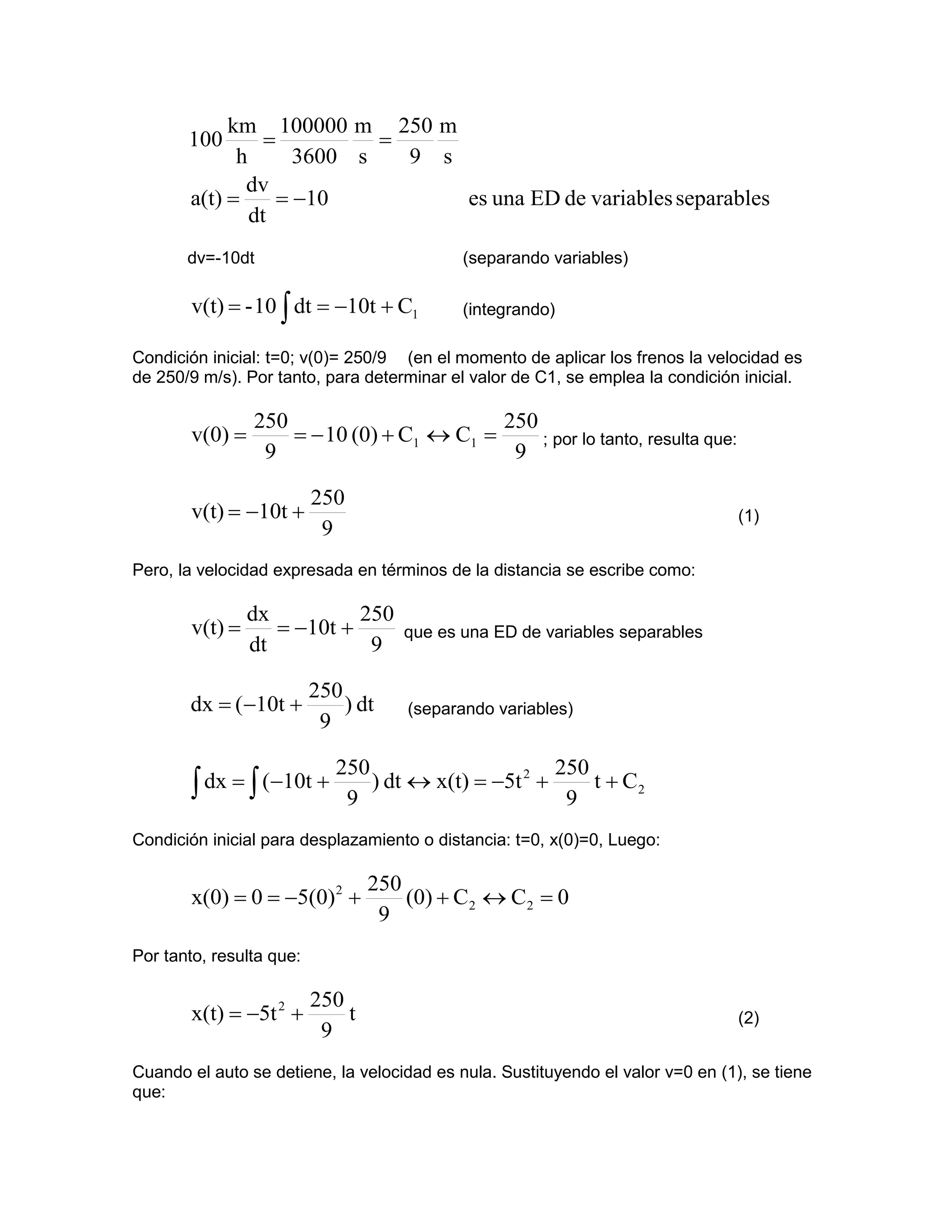 km 100000 m 250 m
       100       =          =
             h       3600 s   9 s
              dv
       a(t) =      = −10          es una ED de variables separables
               dt
       dv=-10dt                             (separando variables)

        v(t) = - 10 ∫ dt = −10t + C1        (integrando)

Condición inicial: t=0; v(0)= 250/9 (en el momento de aplicar los frenos la velocidad es
de 250/9 m/s). Por tanto, para determinar el valor de C1, se emplea la condición inicial.

                 250                        250
        v(0) =       = − 10 (0) + C1 ↔ C1 =     ; por lo tanto, resulta que:
                  9                          9

                          250
        v(t) = −10t +                                                            (1)
                           9
Pero, la velocidad expresada en términos de la distancia se escribe como:

                 dx          250
        v(t) =      = −10t +         que es una ED de variables separables
                 dt           9

                          250
       dx = (−10t +           ) dt    (separando variables)
                           9

                             250                       250
        ∫ dx = ∫ (−10t +      9
                                 ) dt ↔ x(t) = −5t 2 +
                                                        9
                                                           t + C2

Condición inicial para desplazamiento o distancia: t=0, x(0)=0, Luego:

                                  250
        x(0) = 0 = −5(0)2 +           (0) + C2 ↔ C2 = 0
                                   9
Por tanto, resulta que:

                          250
        x(t) = −5t 2 +        t                                                  (2)
                           9
Cuando el auto se detiene, la velocidad es nula. Sustituyendo el valor v=0 en (1), se tiene
que:
 