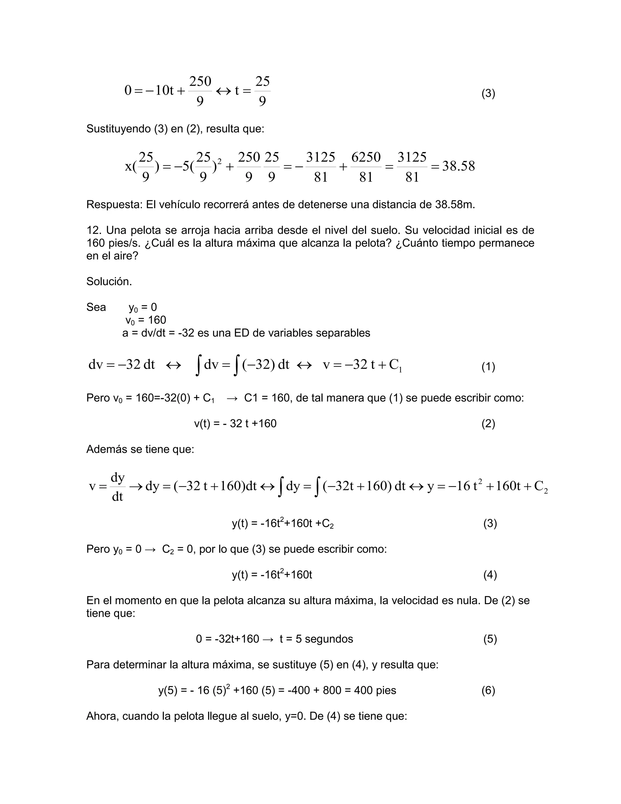 250     25
        0 = − 10t +       ↔t=                                                  (3)
                       9      9
Sustituyendo (3) en (2), resulta que:

             25        25     250 25    3125 6250 3125
        x(      ) = −5( ) 2 +        =−     +    =     = 38.58
             9         9       9 9       81   81   81
Respuesta: El vehículo recorrerá antes de detenerse una distancia de 38.58m.

12. Una pelota se arroja hacia arriba desde el nivel del suelo. Su velocidad inicial es de
160 pies/s. ¿Cuál es la altura máxima que alcanza la pelota? ¿Cuánto tiempo permanece
en el aire?

Solución.

Sea       y0 = 0
         v0 = 160
        a = dv/dt = -32 es una ED de variables separables

dv = −32 dt ↔          ∫ dv = ∫ (−32) dt   ↔ v = −32 t + C1                    (1)

Pero v0 = 160=-32(0) + C1    → C1 = 160, de tal manera que (1) se puede escribir como:

                      v(t) = - 32 t +160                                       (2)

Además se tiene que:

      dy
v=       → dy = (−32 t + 160)dt ↔ ∫ dy = ∫ (−32t + 160) dt ↔ y = −16 t 2 + 160t + C2
      dt
                              y(t) = -16t2+160t +C2                            (3)

Pero y0 = 0 → C2 = 0, por lo que (3) se puede escribir como:

                              y(t) = -16t2+160t                                (4)

En el momento en que la pelota alcanza su altura máxima, la velocidad es nula. De (2) se
tiene que:

                       0 = -32t+160 → t = 5 segundos                           (5)

Para determinar la altura máxima, se sustituye (5) en (4), y resulta que:

               y(5) = - 16 (5)2 +160 (5) = -400 + 800 = 400 pies               (6)

Ahora, cuando la pelota llegue al suelo, y=0. De (4) se tiene que:
 