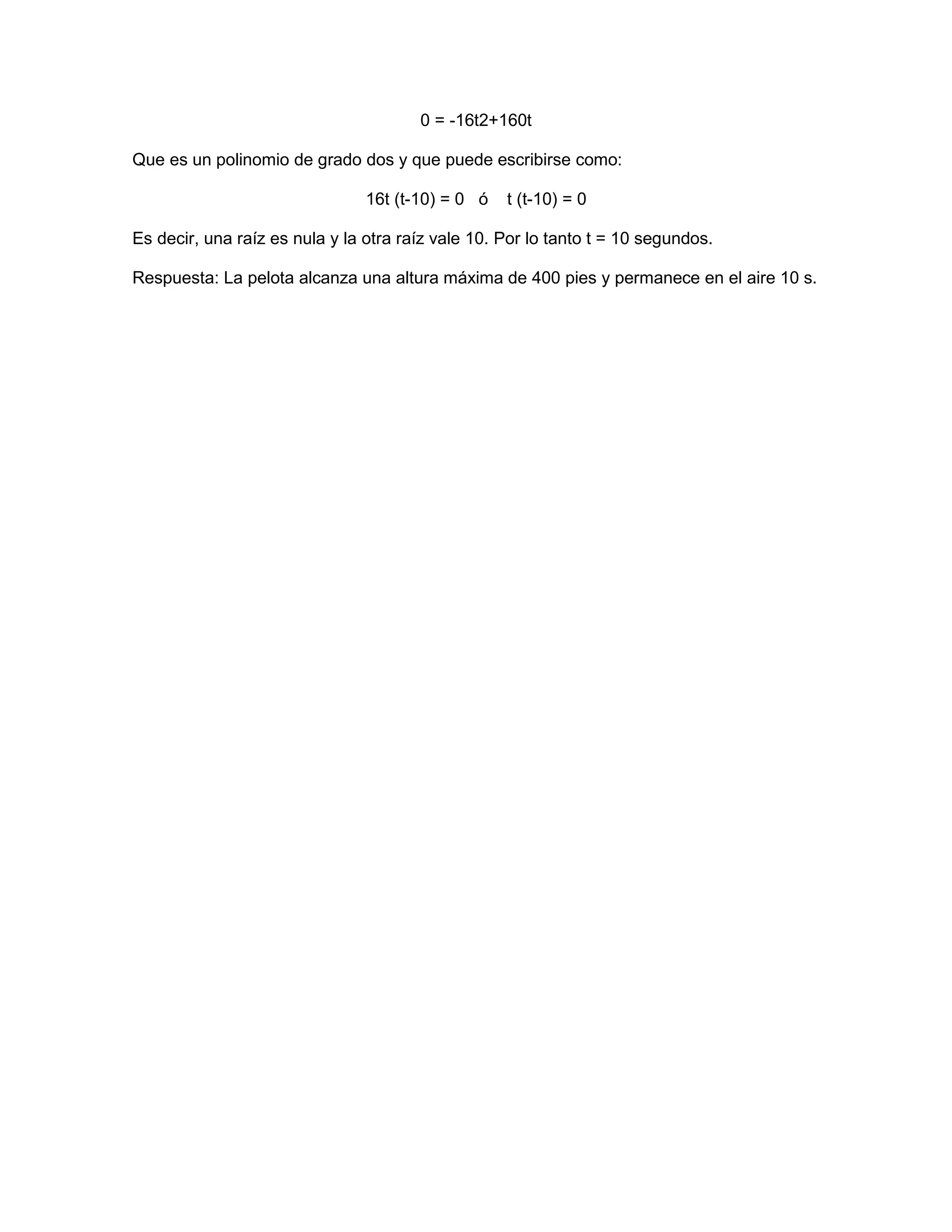 0 = -16t2+160t

Que es un polinomio de grado dos y que puede escribirse como:

                                16t (t-10) = 0 ó   t (t-10) = 0

Es decir, una raíz es nula y la otra raíz vale 10. Por lo tanto t = 10 segundos.

Respuesta: La pelota alcanza una altura máxima de 400 pies y permanece en el aire 10 s.
 