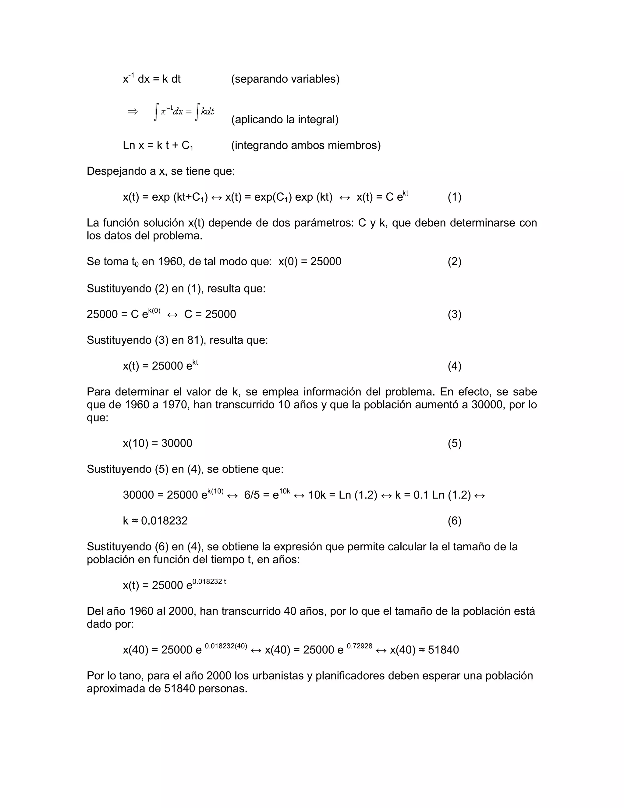 x-1 dx = k dt              (separando variables)


                                  (aplicando la integral)

       Ln x = k t + C1            (integrando ambos miembros)

Despejando a x, se tiene que:

       x(t) = exp (kt+C1) ↔ x(t) = exp(C1) exp (kt) ↔ x(t) = C ekt        (1)

La función solución x(t) depende de dos parámetros: C y k, que deben determinarse con
los datos del problema.

Se toma t0 en 1960, de tal modo que: x(0) = 25000                         (2)

Sustituyendo (2) en (1), resulta que:

25000 = C ek(0) ↔ C = 25000                                               (3)

Sustituyendo (3) en 81), resulta que:

       x(t) = 25000 ekt                                                   (4)

Para determinar el valor de k, se emplea información del problema. En efecto, se sabe
que de 1960 a 1970, han transcurrido 10 años y que la población aumentó a 30000, por lo
que:

       x(10) = 30000                                                      (5)

Sustituyendo (5) en (4), se obtiene que:

       30000 = 25000 ek(10) ↔ 6/5 = e10k ↔ 10k = Ln (1.2) ↔ k = 0.1 Ln (1.2) ↔

       k ≈ 0.018232                                                       (6)

Sustituyendo (6) en (4), se obtiene la expresión que permite calcular la el tamaño de la
población en función del tiempo t, en años:

       x(t) = 25000 e0.018232 t

Del año 1960 al 2000, han transcurrido 40 años, por lo que el tamaño de la población está
dado por:

       x(40) = 25000 e 0.018232(40) ↔ x(40) = 25000 e 0.72928 ↔ x(40) ≈ 51840

Por lo tano, para el año 2000 los urbanistas y planificadores deben esperar una población
aproximada de 51840 personas.
 